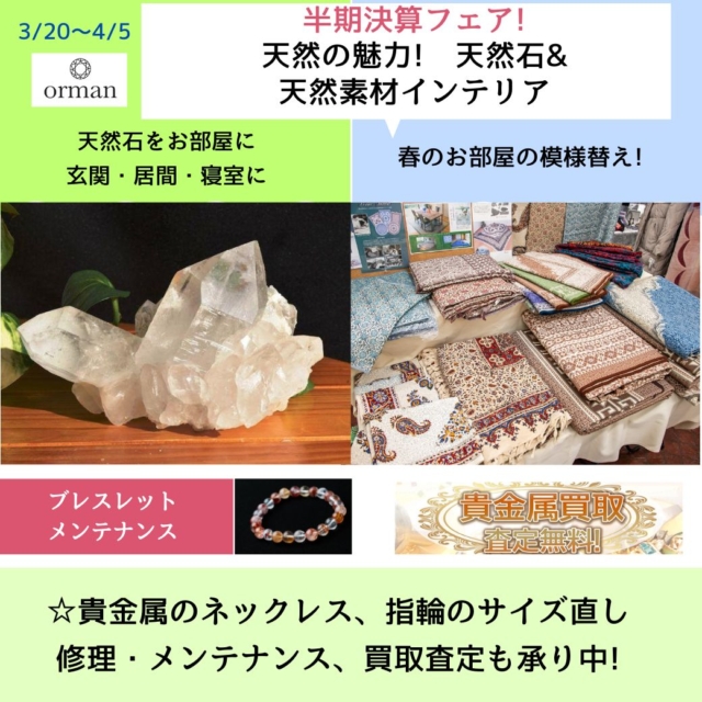 天然石のオルマン」
3/20(金)～4/5(日)
「半期決算フェア」開催のご案内です。

いつもありがとうございます😊

◎初日　「3/20　春分の日」は、この日から運気が変わると言われる特別な日と言われています。

良い運気に切り替える良いタイミングの時期ですね😊

店頭には、ヒマラヤ水晶、レア物の
共生鉱物などの天然石が勢ぞろい!
ネット未掲載商品も多数。

◎セット割引、特別割引品もあります。

◎今回は、「天然の魅力」をテーマに、天然石と、天然素材のインテリアクロスや、ムートングッズがフェアに!

◎貴金属のネックレス、指輪などのサイズ直しや修理、メンテナンス、リフォーム、買い取り査定なども、宝石工房と提携して承っております。

◎店舗周辺に、もう雪はありません。
ドライブがてら、
お気軽にお立ち寄りください。
ご来店お待ちしております😊

◎変則営業時間の日があります
こちらをご確認ください。

https://www.oruman.com/2025/04/4.html

--------------------------------

～ 世界にただ一つ　
あなたと石との出会いが見つかる ～

「天然石のオルマン」　
https://www.oruman.com/

長野県松本市会田1024-3
電話　0263-64-2076　

#オルマン
#天然石
#パワーストーン
#ヒマラヤ水晶
#原石
#天然石オリジナルブレスレット
#春分の日
#松本市
#四賀