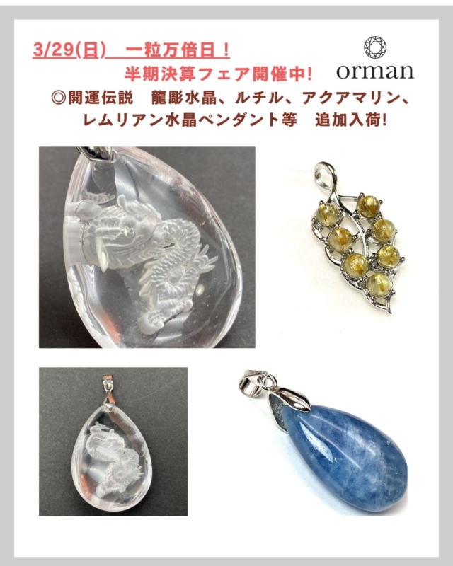 明日、3/29(日)は、開運日と言われる一粒万倍日。

開運日に合わせて、新しい天然石ペンダントが入荷!

開運伝説の龍彫水晶、ルチルクォーツ、アクアマリン、レムリアン水晶のペンダント等いろいろ。

縁起の良い日に、新しく、パワーストーン伝説のペンダントを身に着けてみるのも良いですね。

良い運気を運んできてくれそうです😊

オルマンでは、4/5(日)まで、
「半期決算フェア」開催中です。

素敵な石との新しい出会いがあるかもしれません。

ドライブがてら、お気軽にお立ち寄りください。

--------------------------------

～ 世界にただ一つ　
あなたと石との出会いが見つかる ～

「天然石のオルマン」　
https://www.oruman.com/

電話　0263-64-2076　

#オルマン
#天然石
#パワーストーン
#水晶龍彫りペンダント
#原石
#ルチルクオーツペンダント
#松本市
#四賀